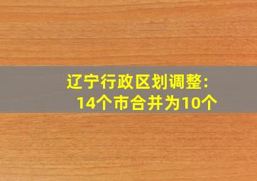 辽宁行政区划调整:14个市合并为10个