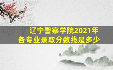 辽宁警察学院2021年各专业录取分数线是多少