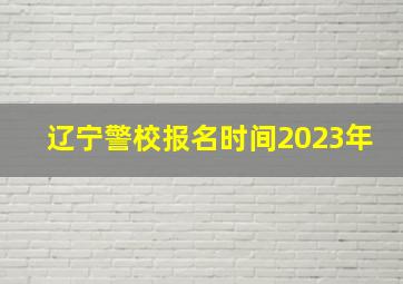 辽宁警校报名时间2023年