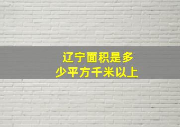 辽宁面积是多少平方千米以上