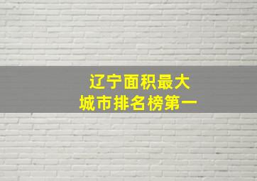 辽宁面积最大城市排名榜第一