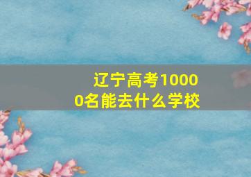 辽宁高考10000名能去什么学校