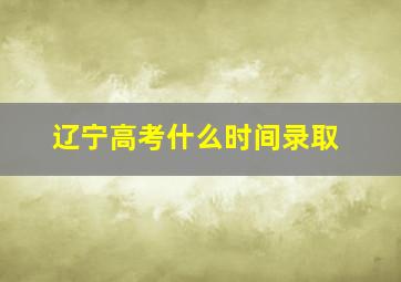 辽宁高考什么时间录取