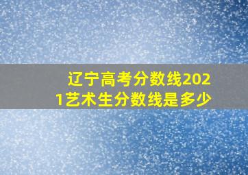 辽宁高考分数线2021艺术生分数线是多少