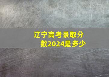 辽宁高考录取分数2024是多少