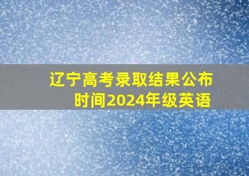 辽宁高考录取结果公布时间2024年级英语