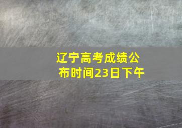 辽宁高考成绩公布时间23日下午