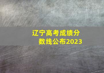 辽宁高考成绩分数线公布2023