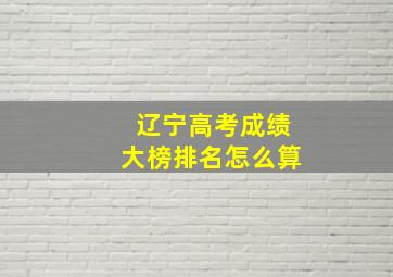 辽宁高考成绩大榜排名怎么算