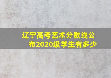 辽宁高考艺术分数线公布2020级学生有多少