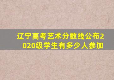 辽宁高考艺术分数线公布2020级学生有多少人参加