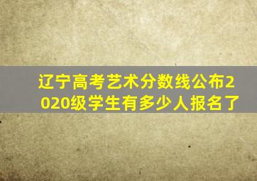 辽宁高考艺术分数线公布2020级学生有多少人报名了