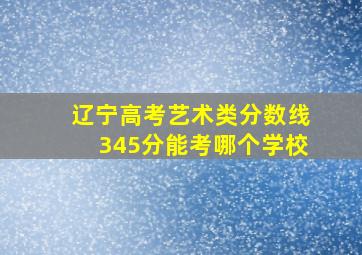 辽宁高考艺术类分数线345分能考哪个学校