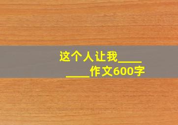 这个人让我________作文600字