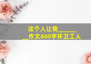 这个人让我________作文600字环卫工人