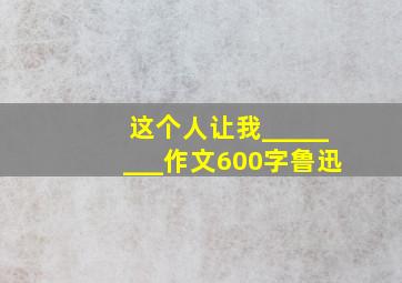 这个人让我________作文600字鲁迅