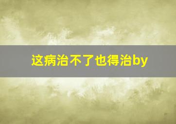 这病治不了也得治by