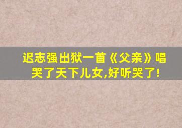 迟志强出狱一首《父亲》唱哭了天下儿女,好听哭了!