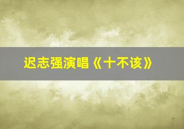 迟志强演唱《十不该》