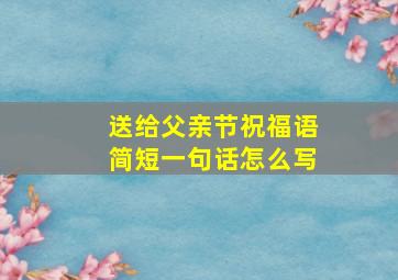 送给父亲节祝福语简短一句话怎么写