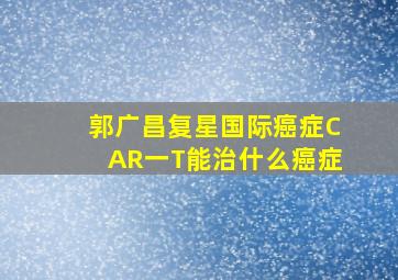 郭广昌复星国际癌症CAR一T能治什么癌症