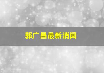 郭广昌最新消闻