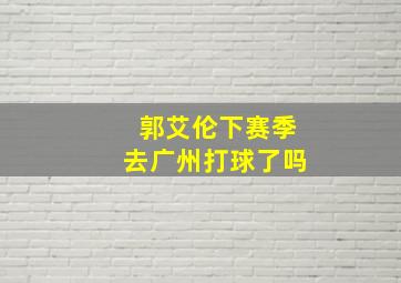 郭艾伦下赛季去广州打球了吗