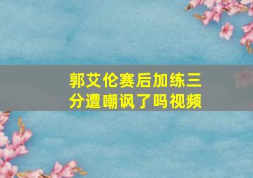 郭艾伦赛后加练三分遭嘲讽了吗视频