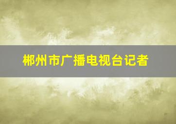 郴州市广播电视台记者