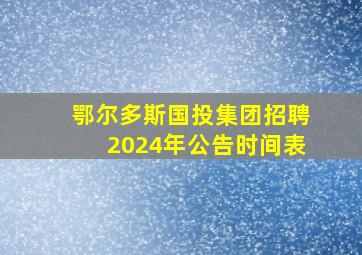 鄂尔多斯国投集团招聘2024年公告时间表