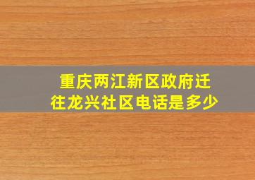 重庆两江新区政府迁往龙兴社区电话是多少