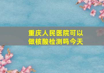 重庆人民医院可以做核酸检测吗今天