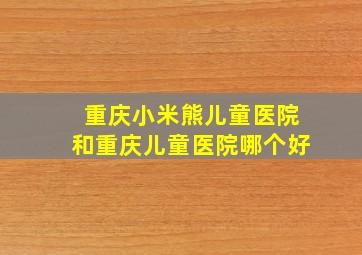 重庆小米熊儿童医院和重庆儿童医院哪个好