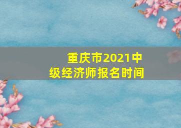 重庆市2021中级经济师报名时间