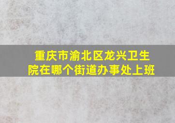 重庆市渝北区龙兴卫生院在哪个街道办事处上班