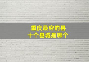 重庆最穷的县十个县城是哪个