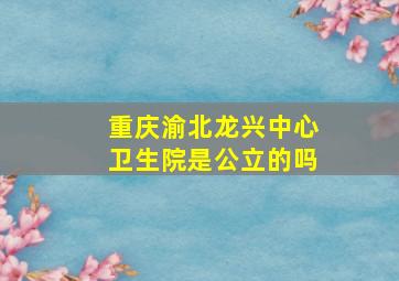 重庆渝北龙兴中心卫生院是公立的吗