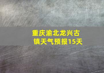 重庆渝北龙兴古镇天气预报15天