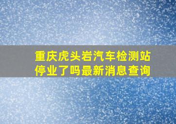 重庆虎头岩汽车检测站停业了吗最新消息查询