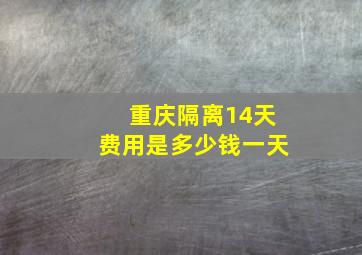 重庆隔离14天费用是多少钱一天