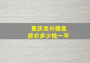 重庆龙兴楼盘房价多少钱一平