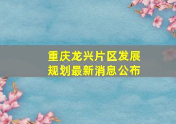 重庆龙兴片区发展规划最新消息公布