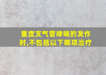 重度支气管哮喘的发作时,不包括以下哪项治疗