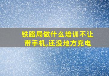 铁路局做什么培训不让带手机,还没地方充电