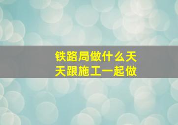 铁路局做什么天天跟施工一起做