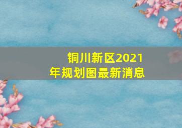 铜川新区2021年规划图最新消息