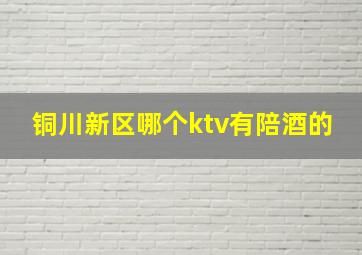 铜川新区哪个ktv有陪酒的