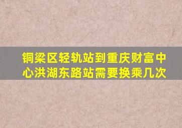 铜梁区轻轨站到重庆财富中心洪湖东路站需要换乘几次