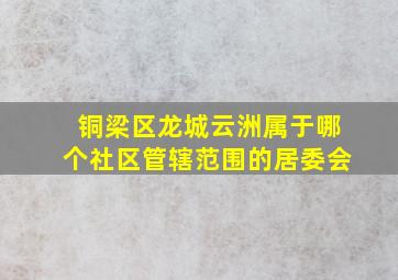 铜梁区龙城云洲属于哪个社区管辖范围的居委会