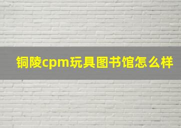 铜陵cpm玩具图书馆怎么样